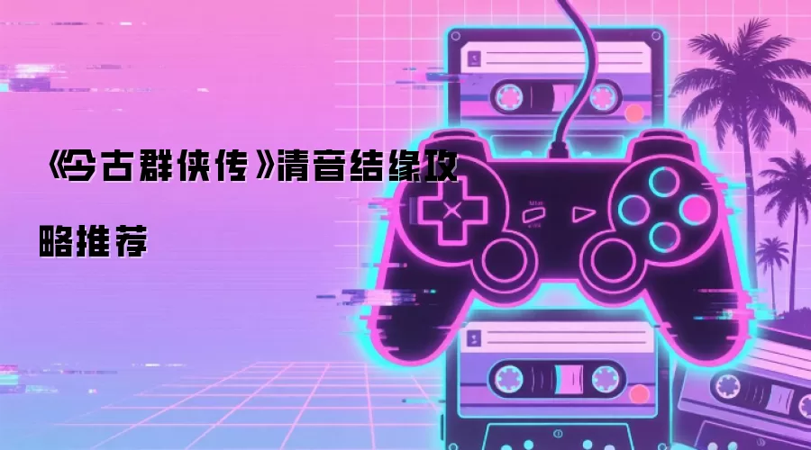 《今古群侠传》清音结缘攻略推荐