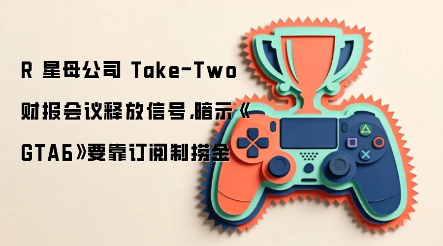 R 星母公司 Take-Two 财报会议释放信号，暗示《GTA6》要靠订阅制捞金