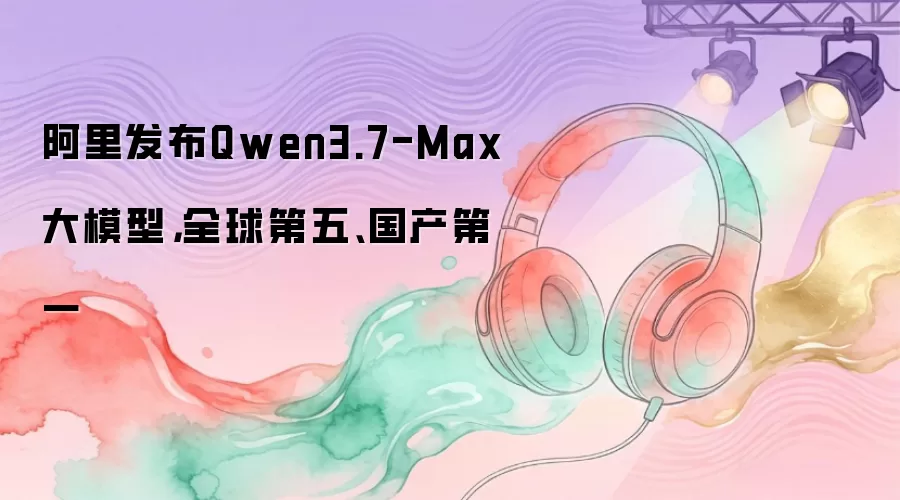阿里发布Qwen3.7-Max大模型，全球第五、国产第一