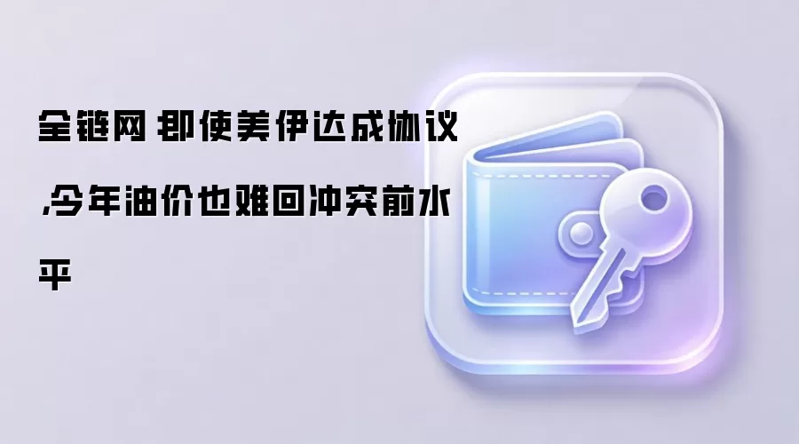 全链网：即使美伊达成协议，今年油价也难回冲突前水平