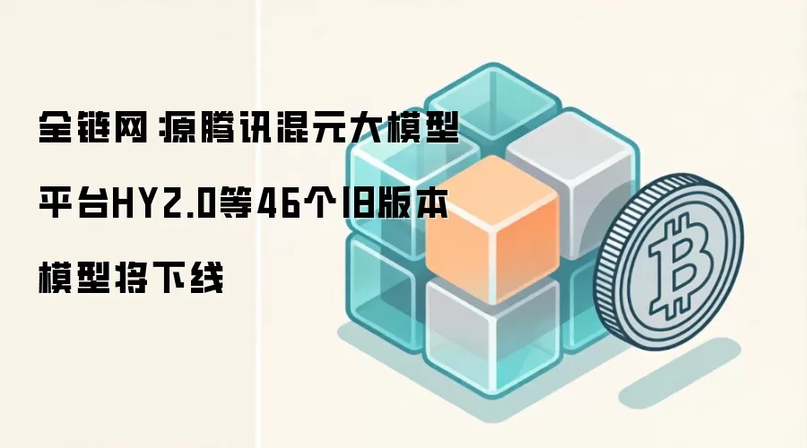 全链网:原腾讯混元大模型平台HY2.0等46个旧版本模型将下线