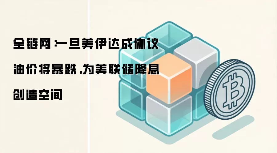 全链网：一旦美伊达成协议油价将暴跌，为美联储降息创造空间