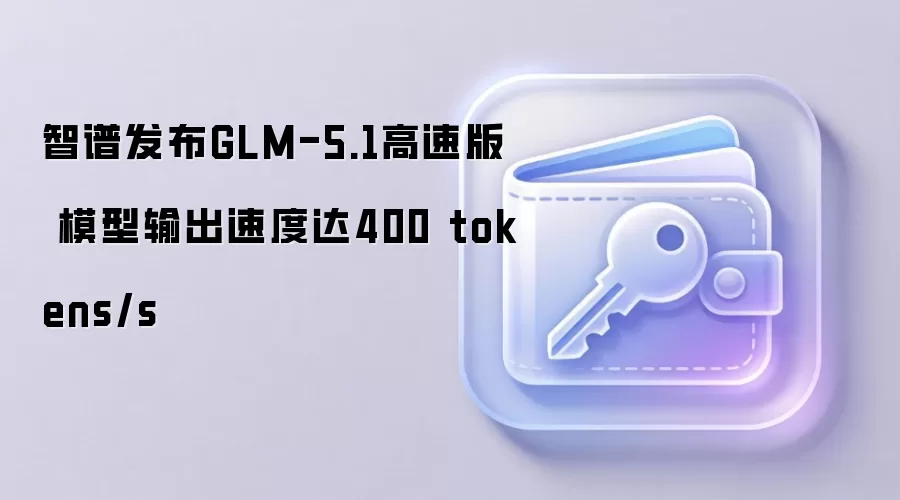 智谱发布GLM-5.1高速版 模型输出速度达400 tokens/s