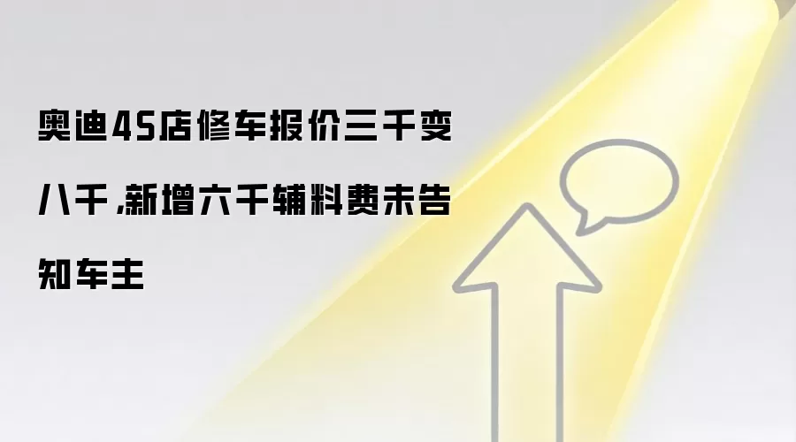 奥迪4S店修车报价三千变八千,新增六千辅料费未告知车主