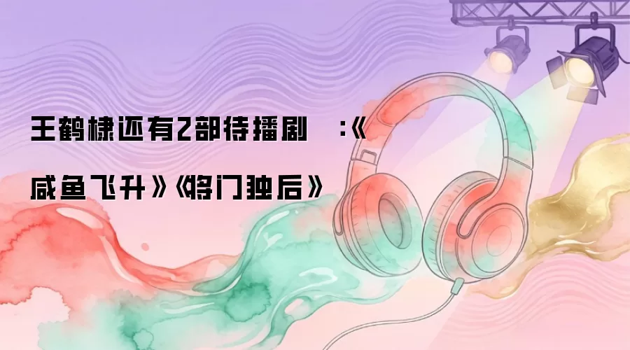 王鹤棣还有2部待播剧 ​​​：《咸鱼飞升》《将门独后》