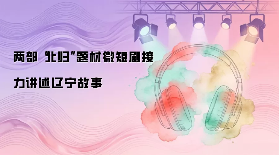 两部“北归”题材微短剧接力讲述辽宁故事