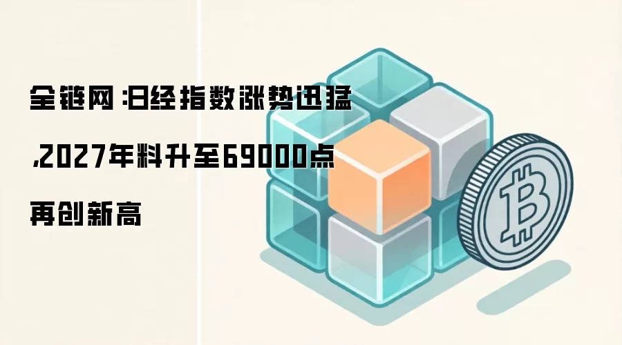 全链网：日经指数涨势迅猛，2027年料升至69000点再创新高