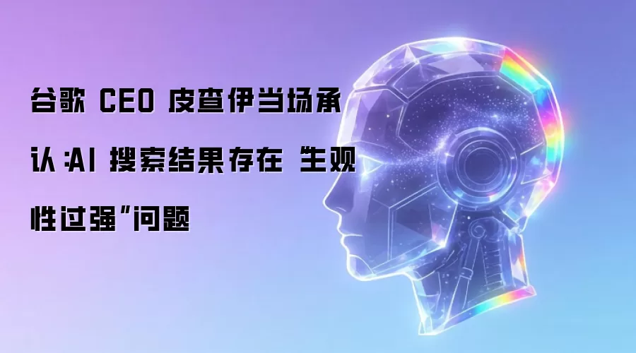 谷歌 CEO 皮查伊当场承认：AI 搜索结果存在“主观性过强”问题