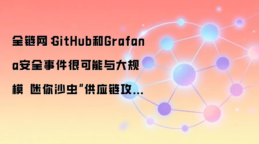 全链网：GitHub和Grafana安全事件很可能与大规模“迷你沙虫”供应链攻击相关