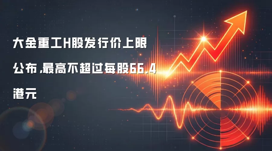 大金重工H股发行价上限公布，最高不超过每股66.4港元