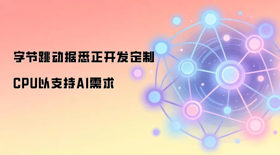 字节跳动据悉正开发定制CPU以支持AI需求