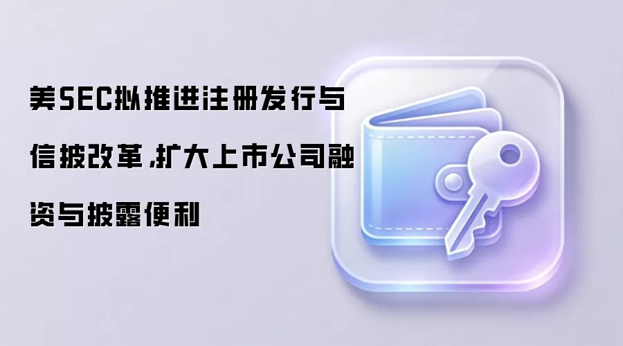 美SEC拟推进注册发行与信披改革，扩大上市公司融资与披露便利