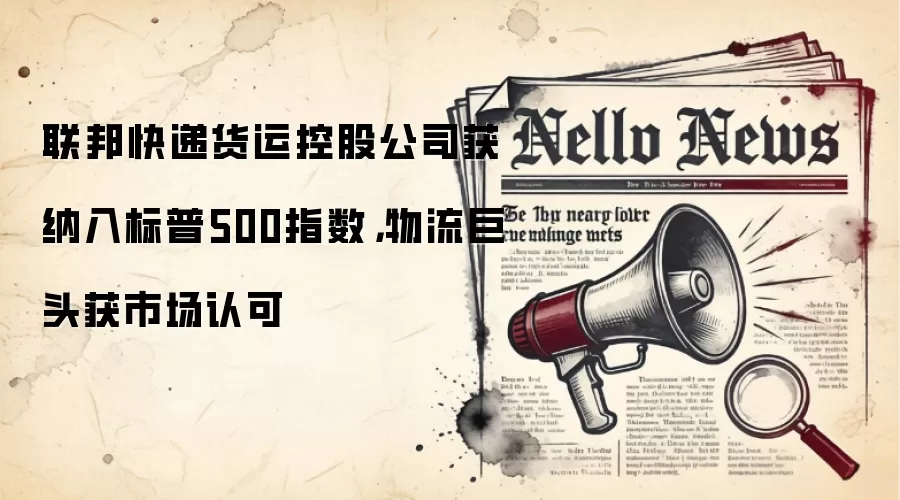 联邦快递货运控股公司获纳入标普500指数,物流巨头获市场认可