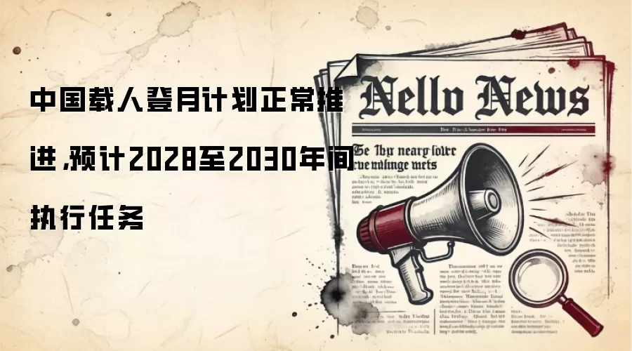 中国载人登月计划正常推进，预计2028至2030年间执行任务