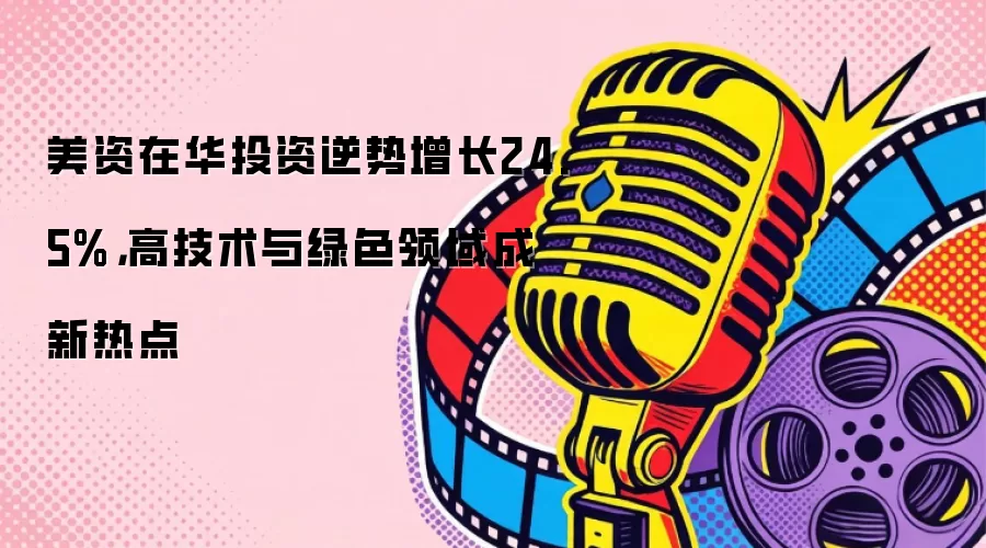 美资在华投资逆势增长24.5%，高技术与绿色领域成新热点
