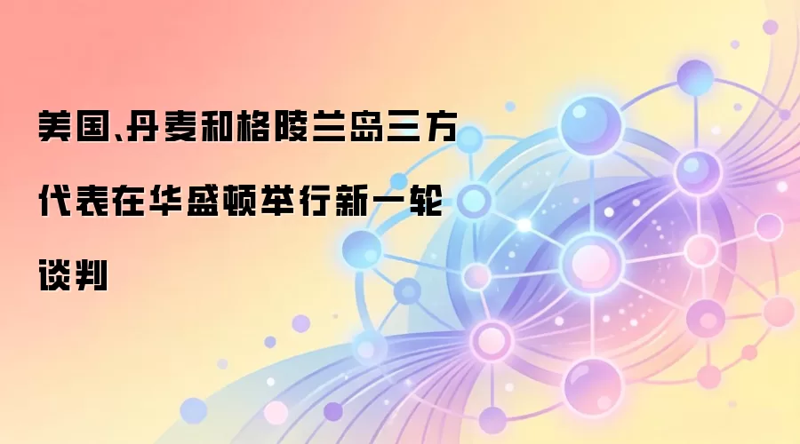 美国、丹麦和格陵兰岛三方代表在华盛顿举行新一轮谈判