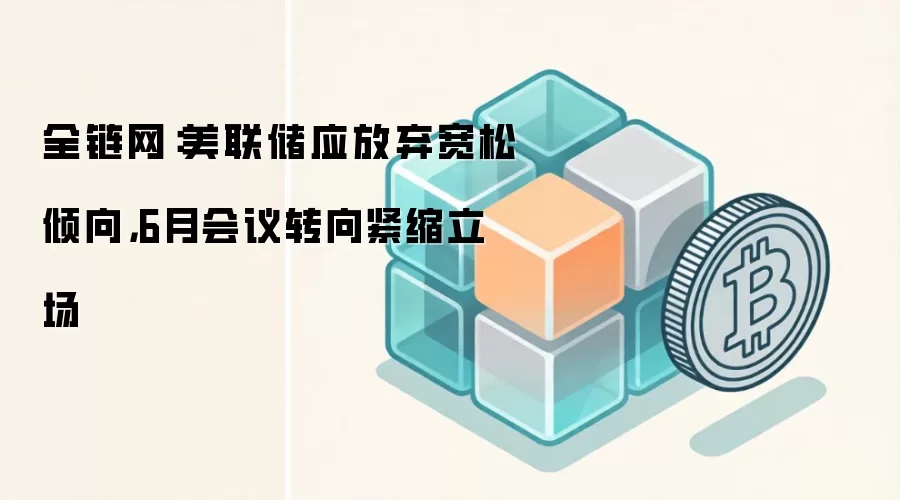 全链网:美联储应放弃宽松倾向,6月会议转向紧缩立场