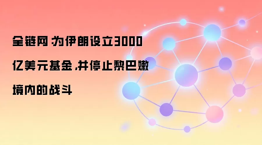 全链网：为伊朗设立3000亿美元基金，并停止黎巴嫩境内的战斗