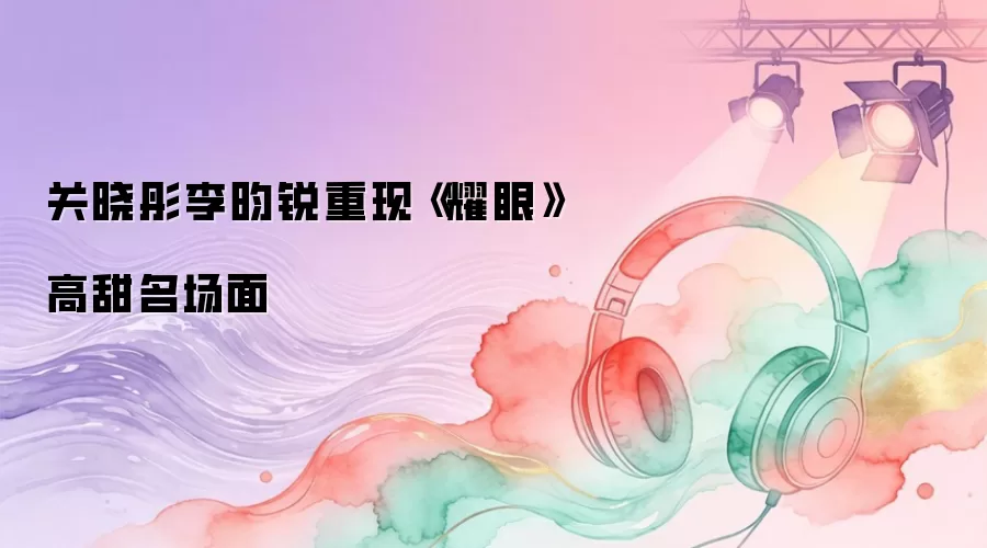 关晓彤李昀锐重现《耀眼》高甜名场面
