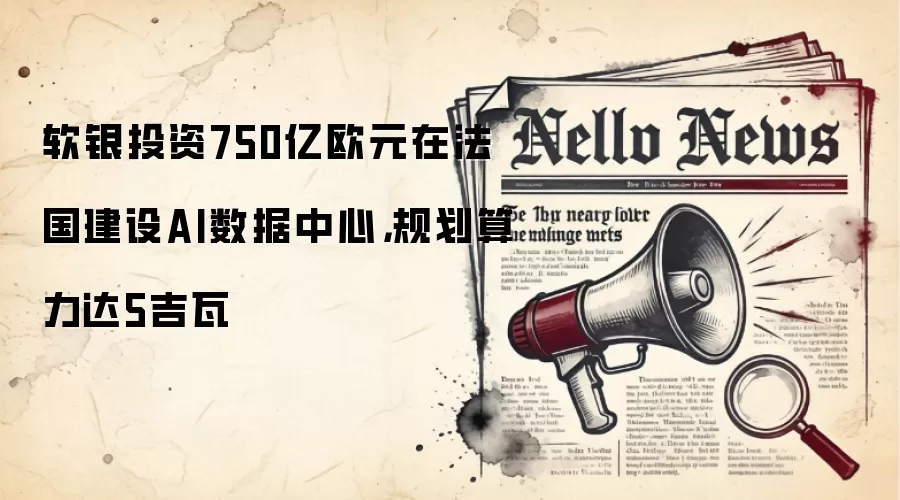 软银投资750亿欧元在法国建设AI数据中心,规划算力达5吉瓦