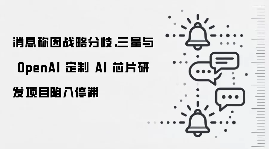 消息称因战略分歧，三星与 OpenAI 定制 AI 芯片研发项目陷入停滞