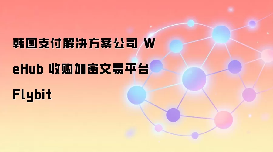 韩国支付解决方案公司 WeHub 收购加密交易平台 Flybit