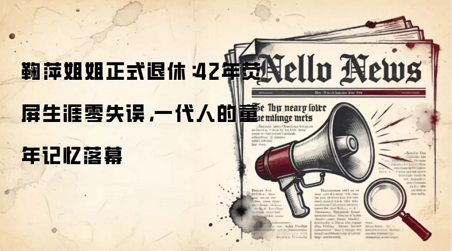 鞠萍姐姐正式退休：42年荧屏生涯零失误，一代人的童年记忆落幕