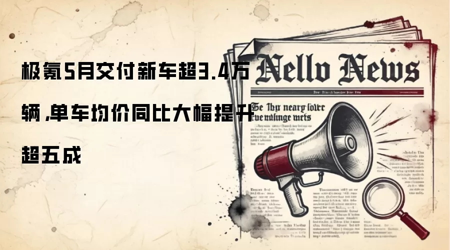 极氪5月交付新车超3.4万辆，单车均价同比大幅提升超五成