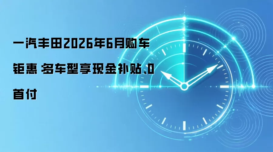 一汽丰田2026年6月购车钜惠:多车型享现金补贴、0首付