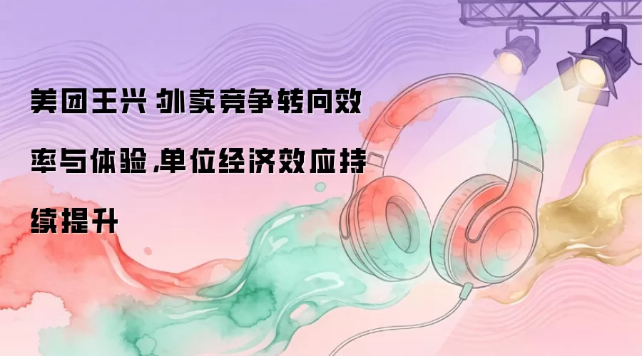美团王兴：外卖竞争转向效率与体验，单位经济效应持续提升