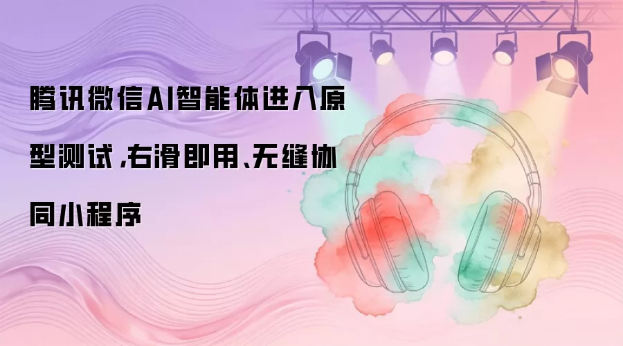腾讯微信AI智能体进入原型测试，右滑即用、无缝协同小程序