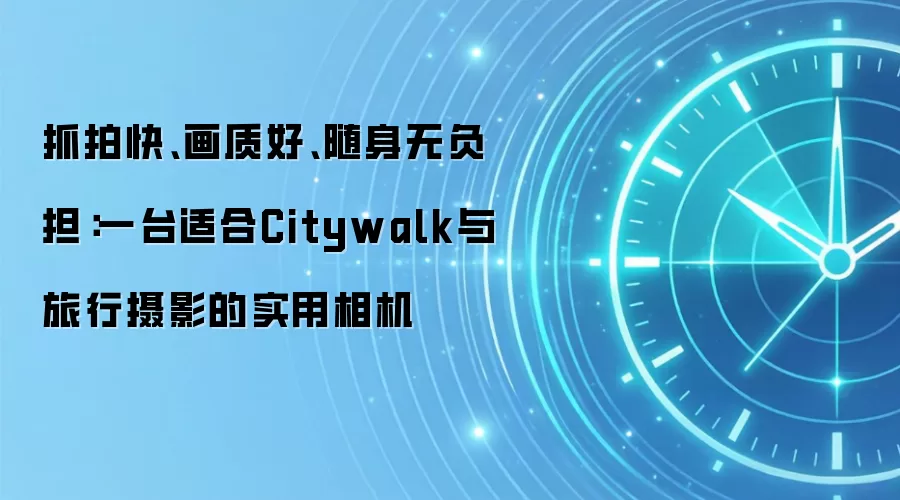 抓拍快、画质好、随身无负担：一台适合Citywalk与旅行摄影的实用相机