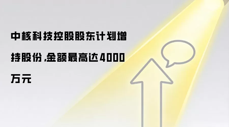 中核科技控股股东计划增持股份，金额最高达4000万元