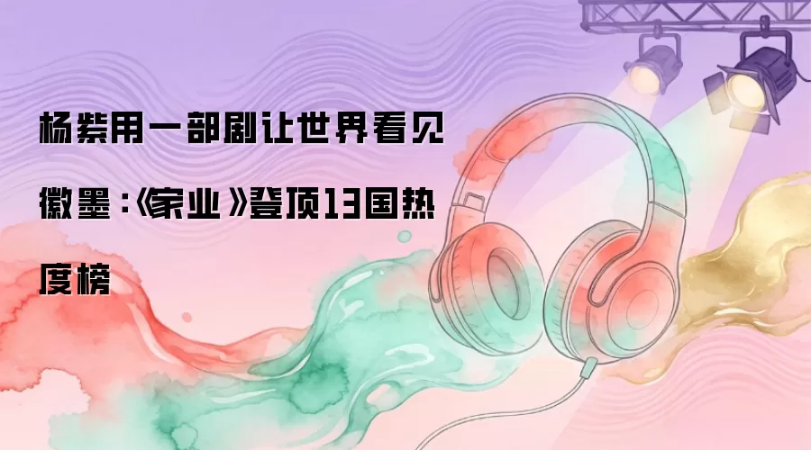 杨紫用一部剧让世界看见徽墨：《家业》登顶13国热度榜