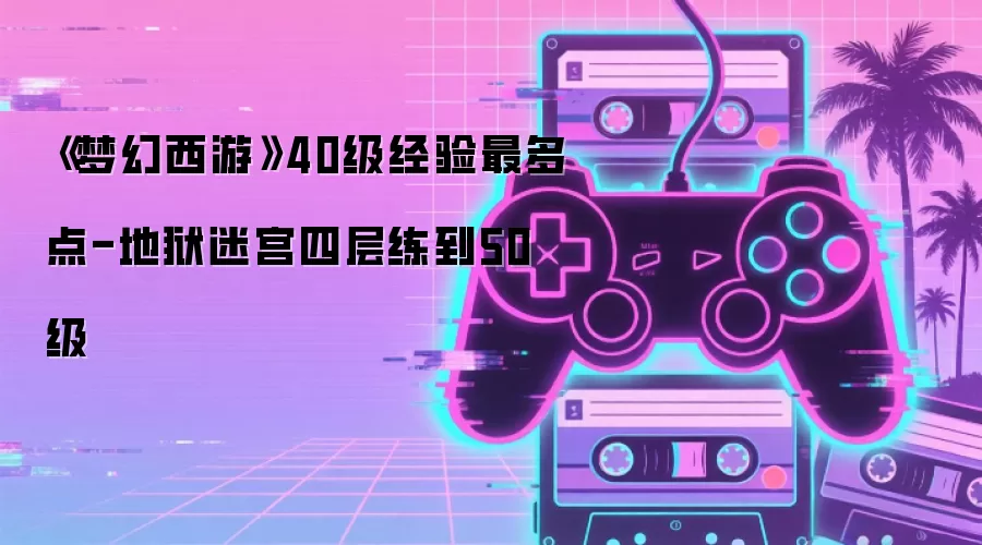 《梦幻西游》40级经验最多点-地狱迷宫四层练到50级