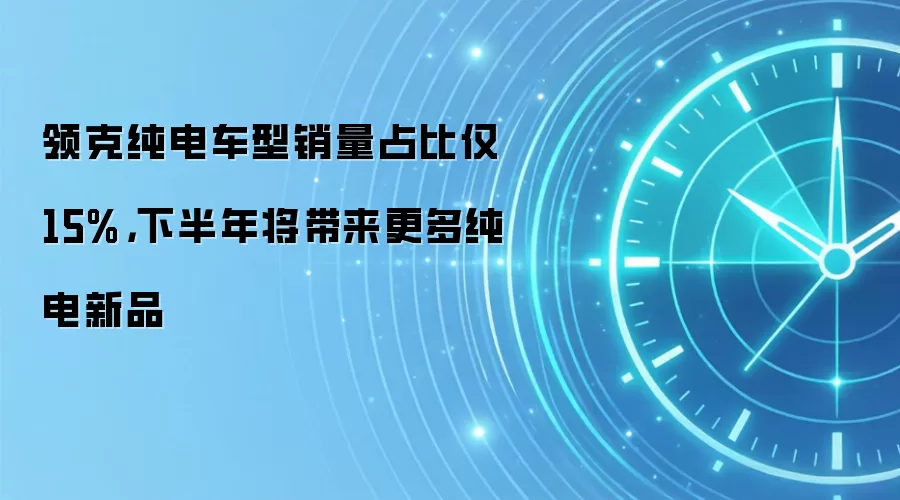 领克纯电车型销量占比仅 15%，下半年将带来更多纯电新品