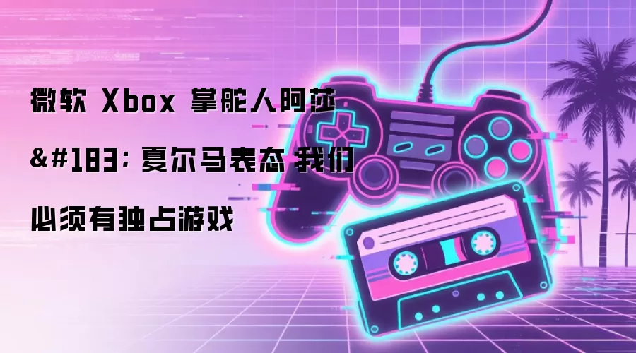 微软 Xbox 掌舵人阿莎 · 夏尔马表态：我们必须有独占游戏