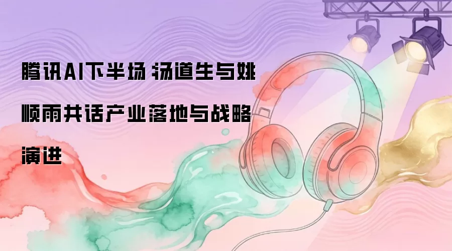 腾讯AI下半场：汤道生与姚顺雨共话产业落地与战略演进