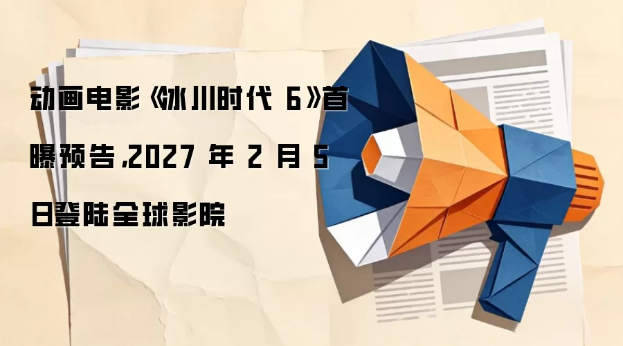 动画电影《冰川时代 6》首曝预告，2027 年 2 月 5 日登陆全球影院