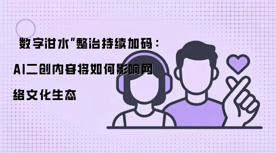 “数字泔水”整治持续加码：AI二创内容将如何影响网络文化生态