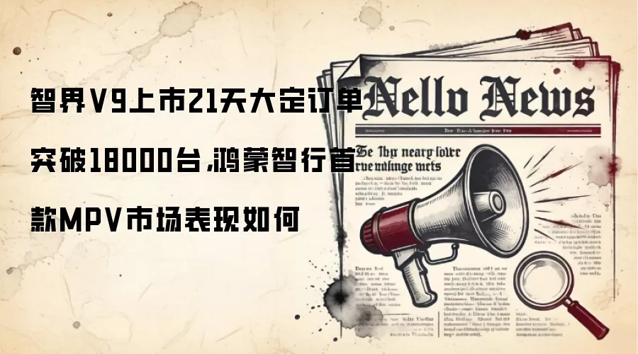 智界V9上市21天大定订单突破18000台,鸿蒙智行首款MPV市场表现如何