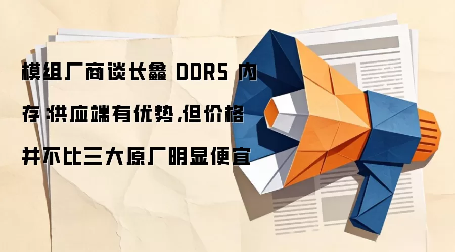 模组厂商谈长鑫 DDR5 内存：供应端有优势，但价格并不比三大原厂明显便宜