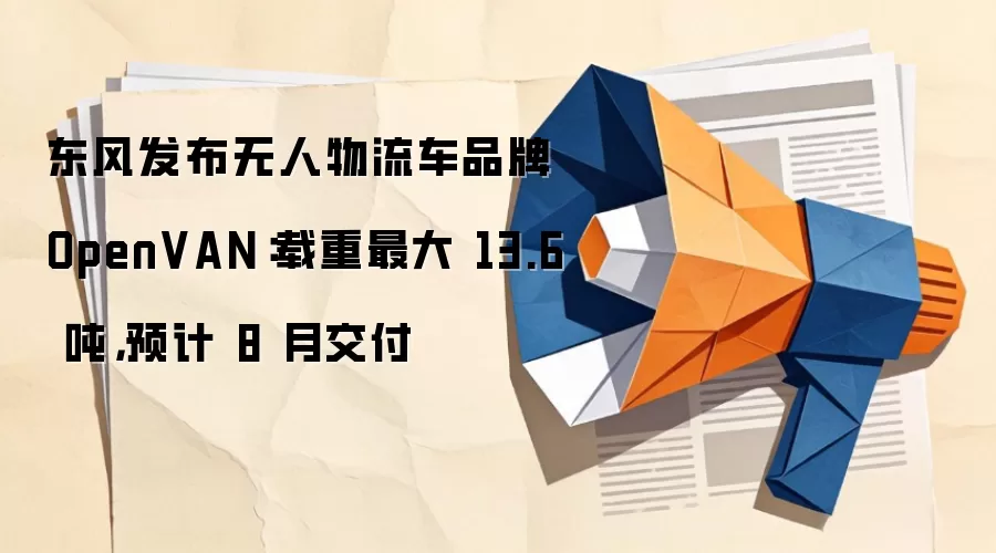 东风发布无人物流车品牌 OpenVAN：载重最大 13.6 吨，预计 8 月交付