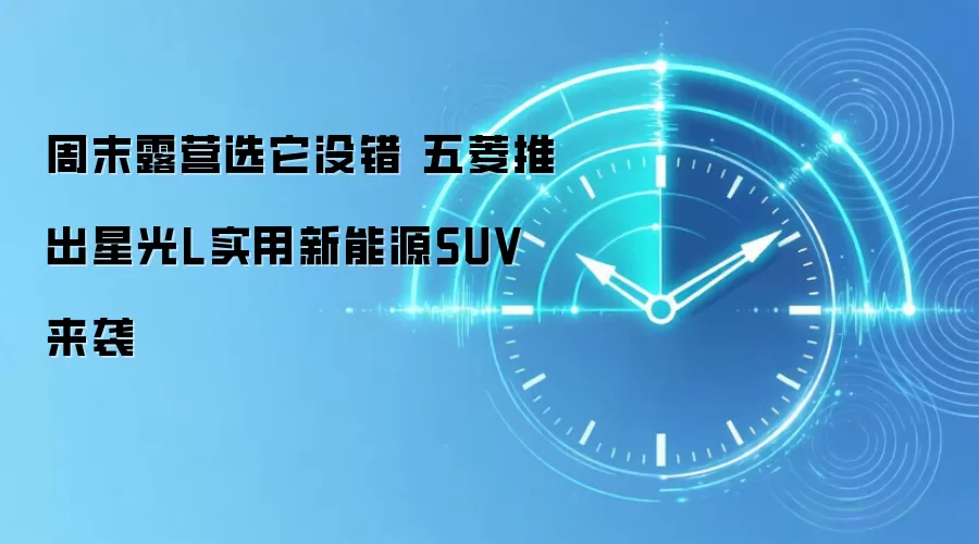 周末露营选它没错 五菱推出星光L实用新能源SUV来袭
