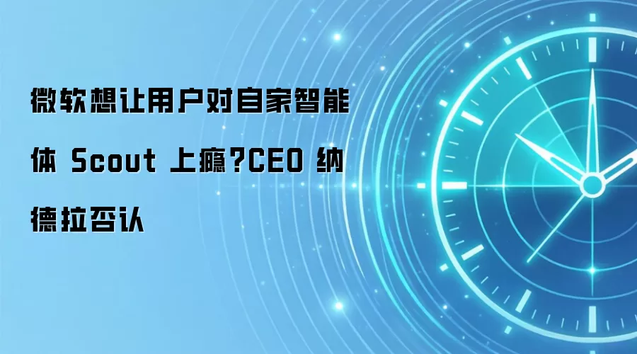 微软想让用户对自家智能体 Scout 上瘾？CEO 纳德拉否认