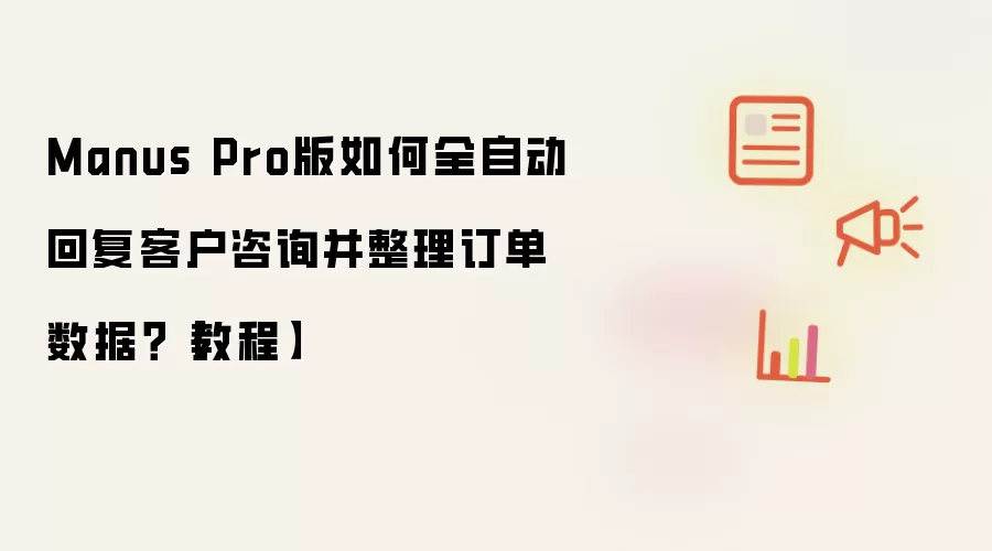 Manus Pro版如何全自动回复客户咨询并整理订单数据？【教程】