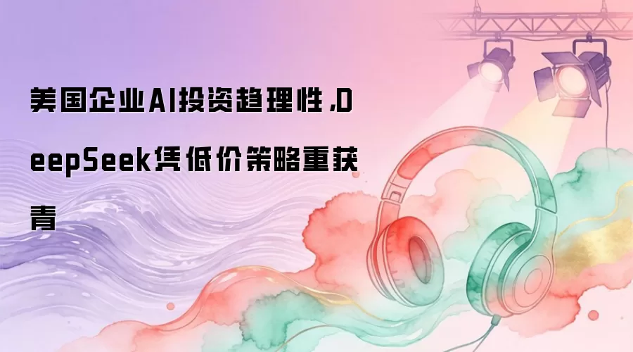 美国企业AI投资趋理性，DeepSeek凭低价策略重获青