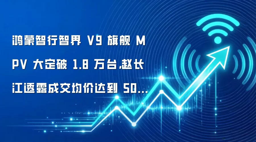 鸿蒙智行智界 V9 旗舰 MPV 大定破 1.8 万台，赵长江透露成交均价达到 50 万元