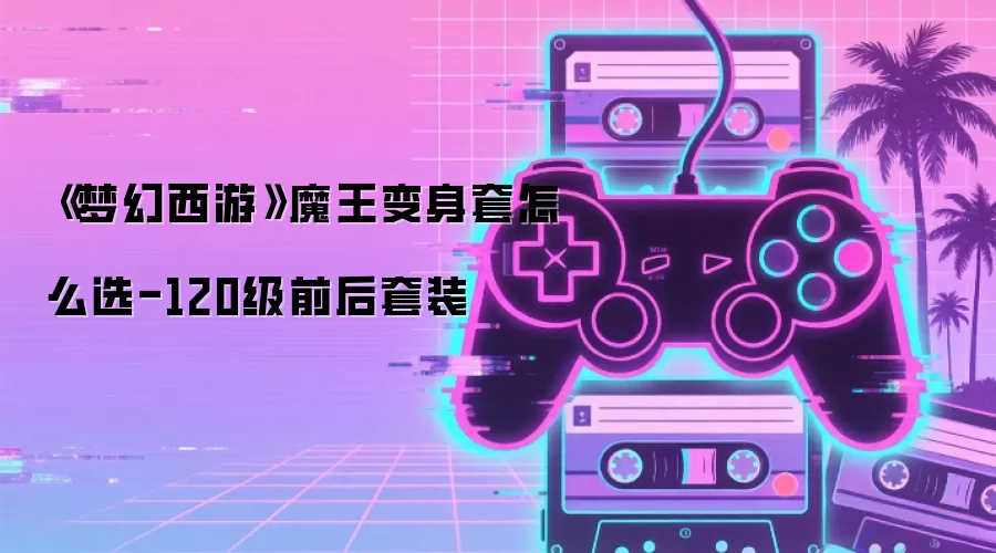《梦幻西游》魔王变身套怎么选-120级前后套装