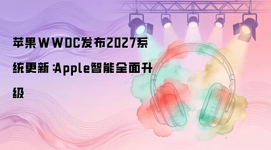 苹果WWDC发布2027系统更新:Apple智能全面升级